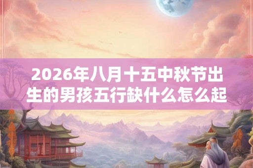 2026年八月十五中秋节出生的男孩五行缺什么怎么起名
