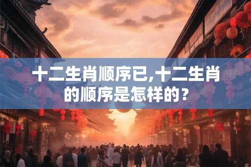 十二生肖顺序已,十二生肖的顺序是怎样的? 十二生肖顺序已,十二生肖的顺序是怎样的?