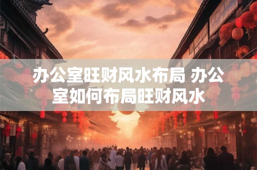 办公室旺财风水布局 办公室如何布局旺财风水