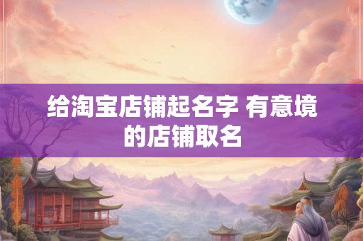 给淘宝店铺起名字 有意境的店铺取名 给淘宝店铺起名字 有意境的店铺取名