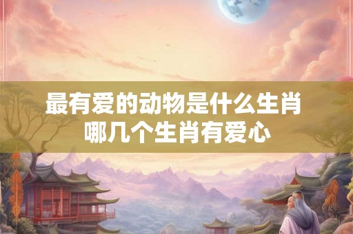 最有爱的动物是什么生肖 哪几个生肖有爱心