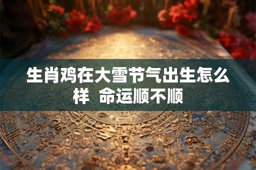 生肖鸡在大雪节气出生怎么样  命运顺不顺