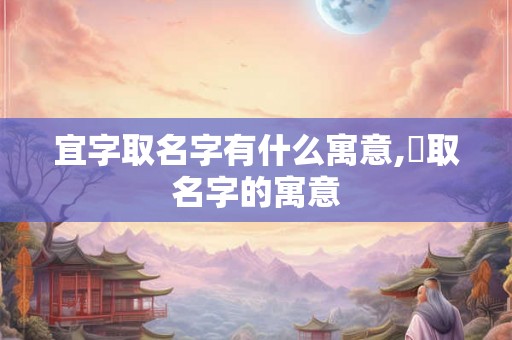 宜字取名字有什么寓意,杍取名字的寓意 宜字取名字有什么寓意,杍取名字的寓意