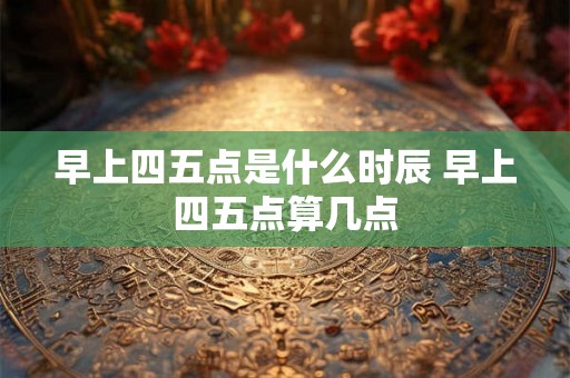 早上四五点是什么时辰 早上四五点算几点