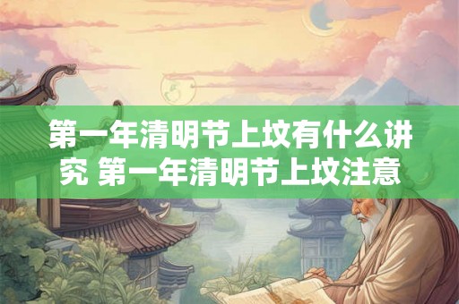 第一年清明节上坟有什么讲究 第一年清明节上坟注意事项 第一年清明节上坟有什么讲究 第一年清明节上坟注意事项