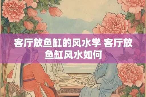 客厅放鱼缸的风水学 客厅放鱼缸风水如何