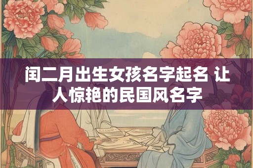 闰二月出生女孩名字起名 让人惊艳的民国风名字 闰二月出生女孩名字起名 让人惊艳的民国风名字