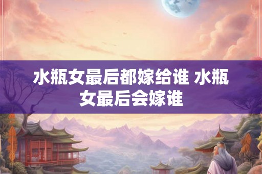 水瓶女最后都嫁给谁 水瓶女最后会嫁谁