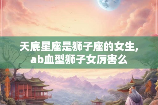 天底星座是狮子座的女生,ab血型狮子女厉害么 天底星座是狮子座的女生,ab血型狮子女厉害么