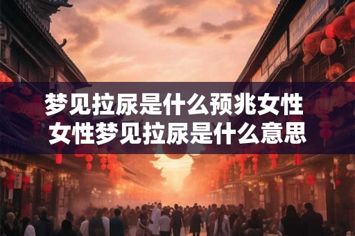 梦见拉尿是什么预兆女性 女性梦见拉尿是什么意思 梦见拉尿是什么预兆女性 女性梦见拉尿是什么意思