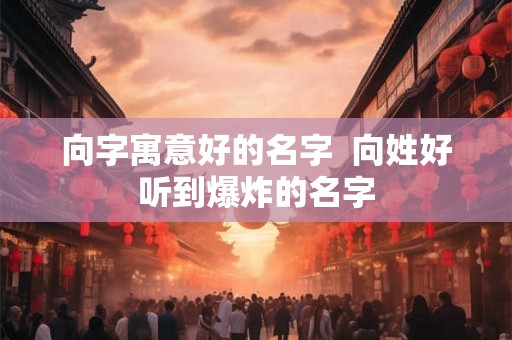 向字寓意好的名字 向姓好听到爆炸的名字 向字寓意好的名字 向姓好听到爆炸的名字