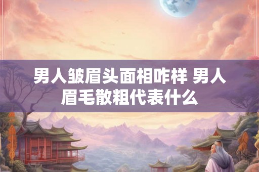 男人皱眉头面相咋样 男人眉毛散粗代表什么