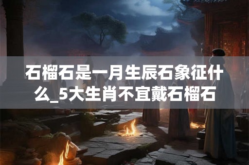 石榴石是一月生辰石象征什么_5大生肖不宜戴石榴石