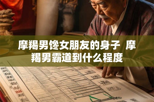 摩羯男馋女朋友的身子  摩羯男霸道到什么程度