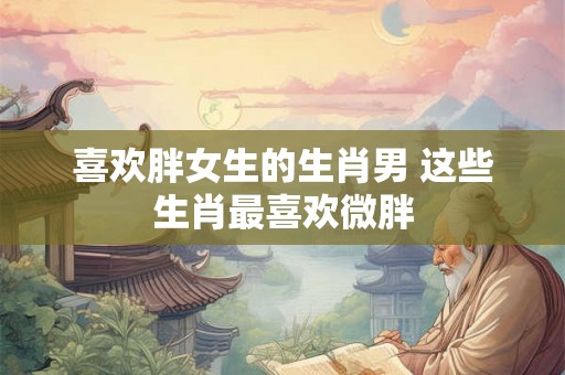 喜欢胖女生的生肖男 这些生肖最喜欢微胖 喜欢胖女生的生肖男 这些生肖最喜欢微胖