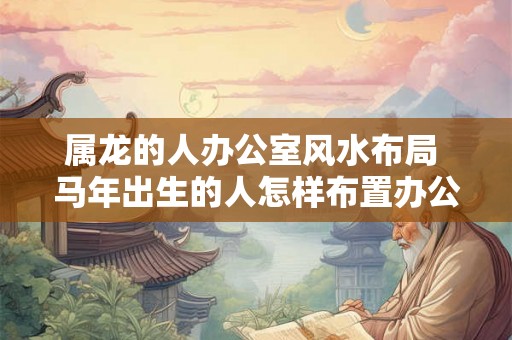 属龙的人办公室风水布局 马年出生的人怎样布置办公室风水