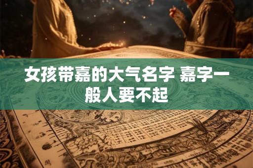 女孩带嘉的大气名字 嘉字一般人要不起