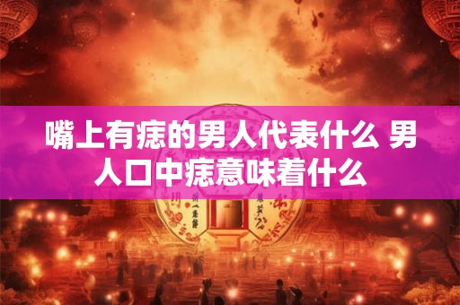 嘴上有痣的男人代表什么 男人口中痣意味着什么