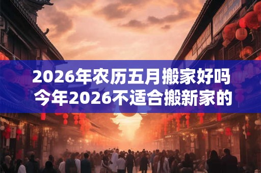 2026年农历五月搬家好吗 今年2026不适合搬新家的生肖 2026年农历五月搬家好吗 今年2026不适合搬新家的生肖
