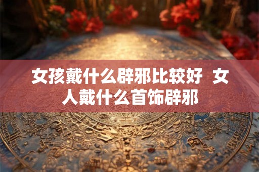女孩戴什么辟邪比较好  女人戴什么首饰辟邪
