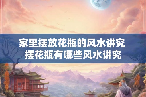 家里摆放花瓶的风水讲究 摆花瓶有哪些风水讲究