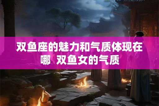 双鱼座的魅力和气质体现在哪  双鱼女的气质