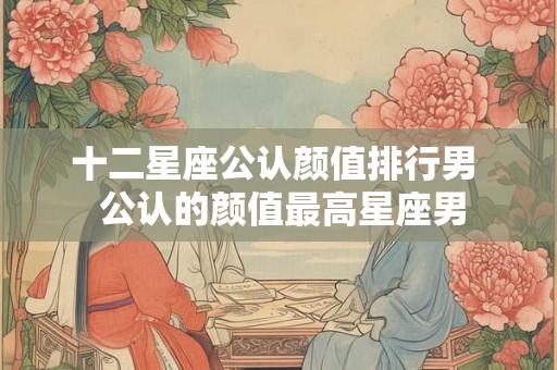 十二星座公认颜值排行男  公认的颜值最高星座男