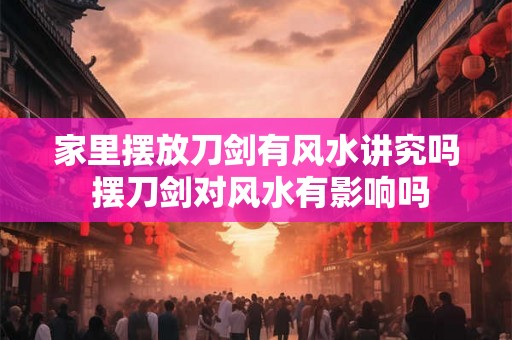 家里摆放刀剑有风水讲究吗 摆刀剑对风水有影响吗