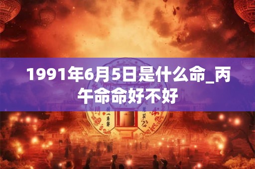 1991年6月5日是什么命_丙午命命好不好 1991年6月5日是什么命_丙午命命好不好