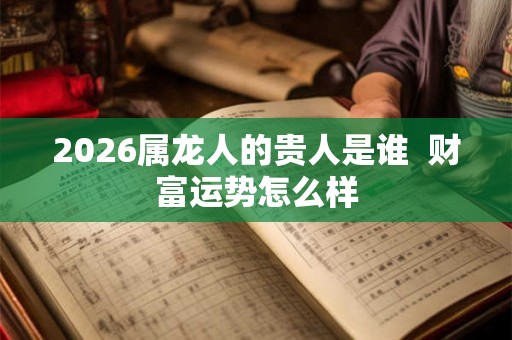 2026属龙人的贵人是谁  财富运势怎么样