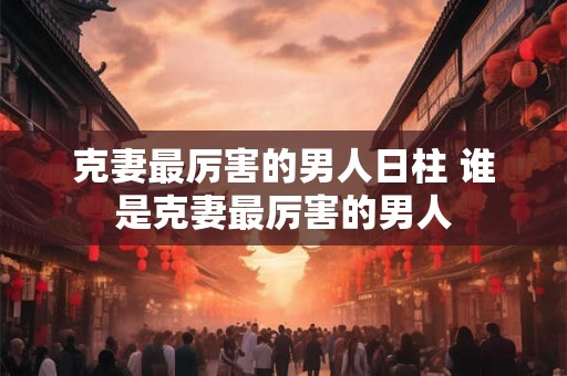 克妻最厉害的男人日柱 谁是克妻最厉害的男人