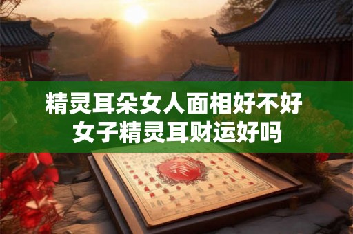 精灵耳朵女人面相好不好 女子精灵耳财运好吗 精灵耳朵女人面相好不好 女子精灵耳财运好吗