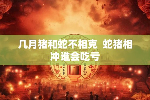 几月猪和蛇不相克  蛇猪相冲谁会吃亏