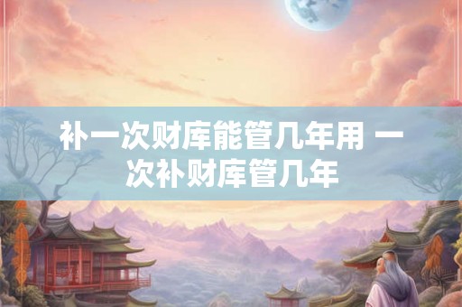 补一次财库能管几年用 一次补财库管几年
