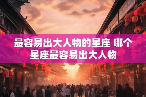 最容易出大人物的星座 哪个星座最容易出大人物