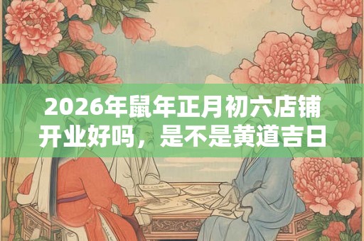 2026年鼠年正月初六店铺开业好吗,是不是黄道吉日? 2026年鼠年正月初六店铺开业好吗,是不是黄道吉日?