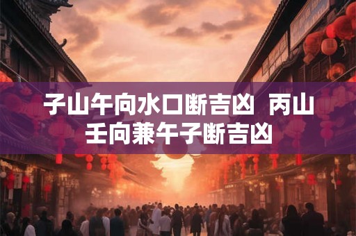 子山午向水口断吉凶  丙山壬向兼午子断吉凶