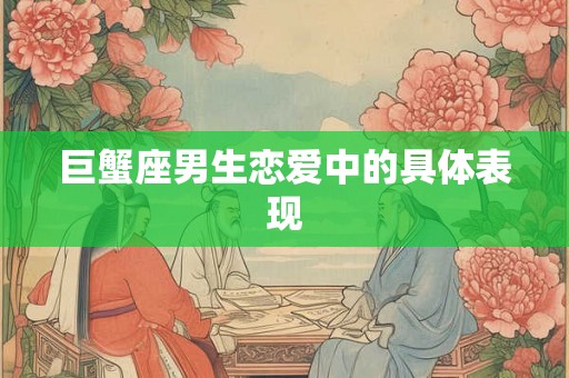 巨蟹座男生恋爱中的具体表现 巨蟹座男生恋爱中的具体表现