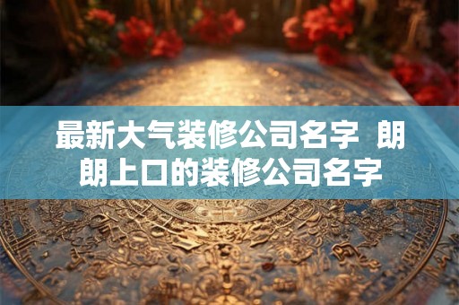 最新大气装修公司名字  朗朗上口的装修公司名字