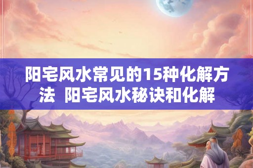 阳宅风水常见的15种化解方法  阳宅风水秘诀和化解