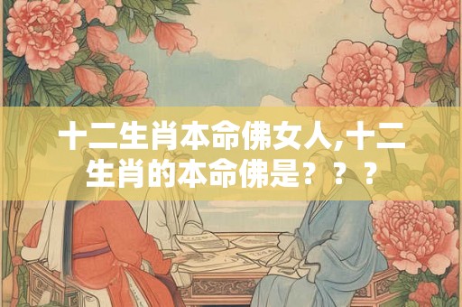 十二生肖本命佛女人,十二生肖的本命佛是??? 十二生肖本命佛女人,十二生肖的本命佛是???