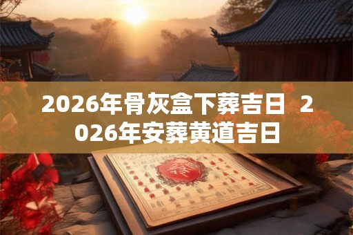 2026年骨灰盒下葬吉日 2026年安葬黄道吉日 2026年骨灰盒下葬吉日 2026年安葬黄道吉日
