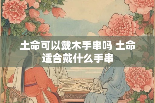 土命可以戴木手串吗 土命适合戴什么手串
