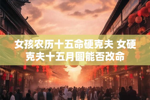 女孩农历十五命硬克夫 女硬克夫十五月圆能否改命 女孩农历十五命硬克夫 女硬克夫十五月圆能否改命