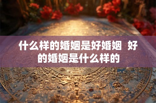 什么样的婚姻是好婚姻  好的婚姻是什么样的