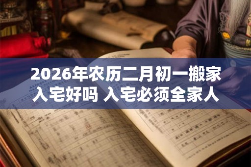 2026年农历二月初一搬家入宅好吗 入宅必须全家人到场吗