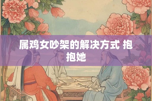 属鸡女吵架的解决方式 抱抱她 属鸡女吵架的解决方式 抱抱她