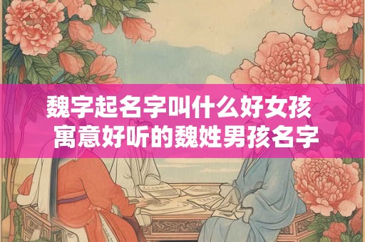 魏字起名字叫什么好女孩  寓意好听的魏姓男孩名字