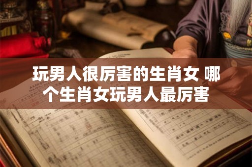 玩男人很厉害的生肖女 哪个生肖女玩男人最厉害 玩男人很厉害的生肖女 哪个生肖女玩男人最厉害