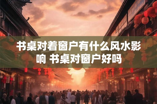 书桌对着窗户有什么风水影响 书桌对窗户好吗